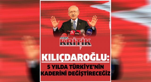 Kılıçdaroğlu: 5 yılda Türkiye’nin kaderini değiştireceğiz